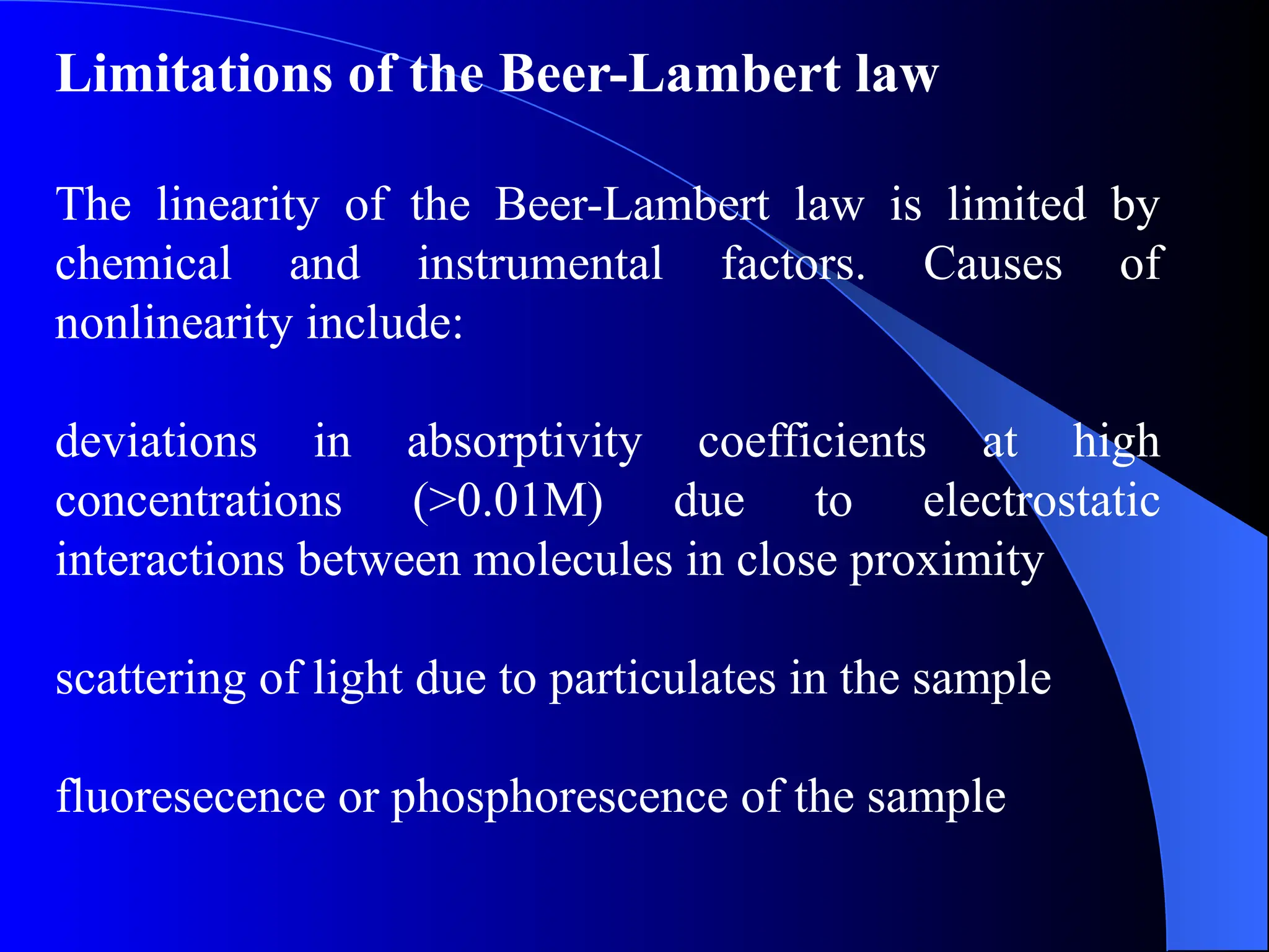 Limitations of the Beer-Lambert law
The linearity of the Beer-Lambert law is limited by
chemical and instrumental factors. Causes of
nonlinearity include:
deviations in absorptivity coefficients at high
concentrations (>0.01M) due to electrostatic
interactions between molecules in close proximity
scattering of light due to particulates in the sample
fluoresecence or phosphorescence of the sample
 