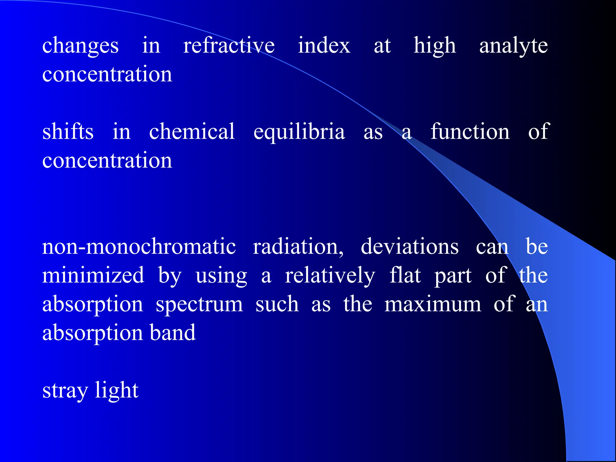 changes in refractive index at high analyte
concentration
shifts in chemical equilibria as a function of
concentration
non-monochromatic radiation, deviations can be
minimized by using a relatively flat part of the
absorption spectrum such as the maximum of an
absorption band
stray light
 
