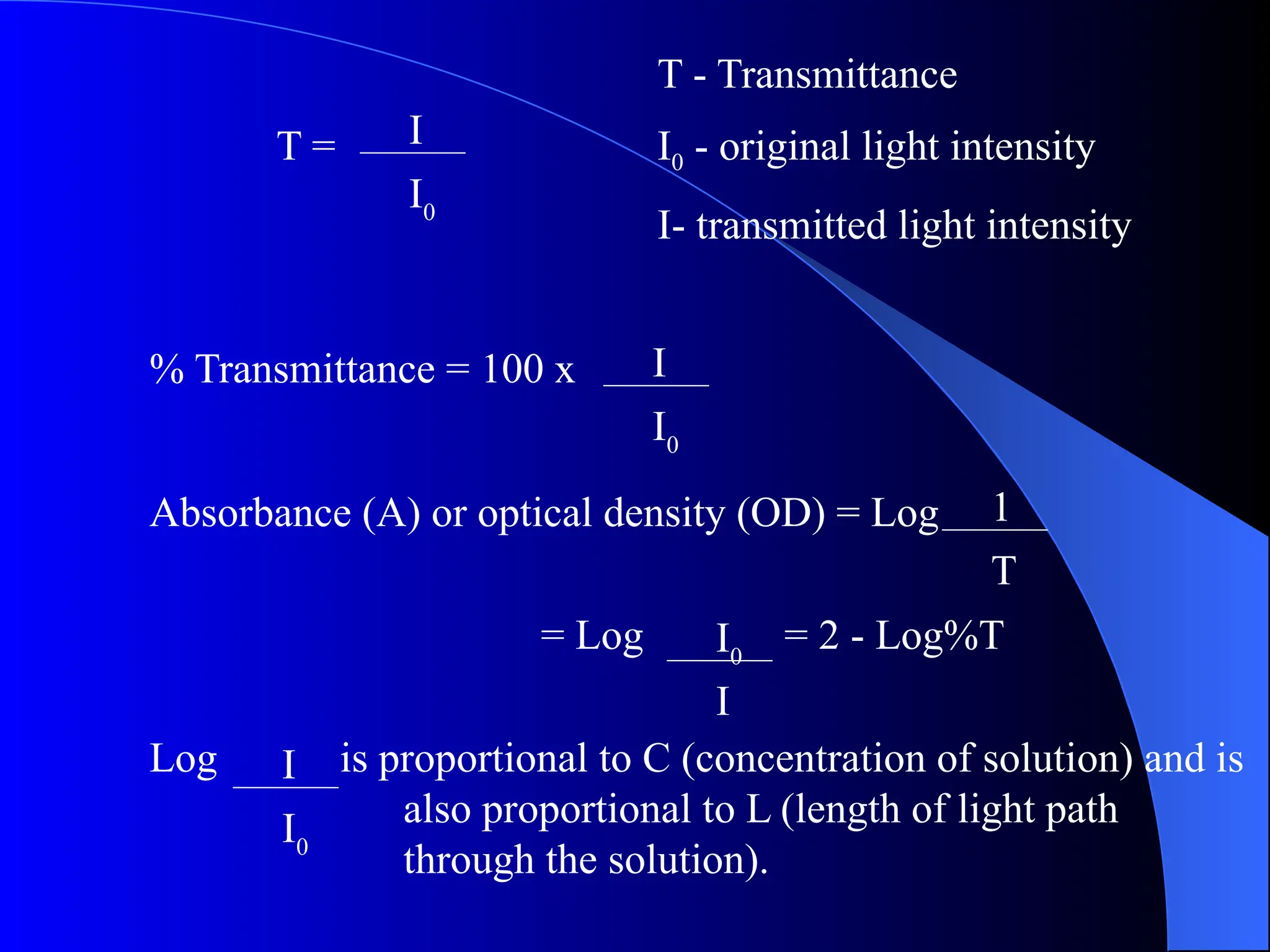 T - Transmittance
T = I0 - original light intensity
I- transmitted light intensity
% Transmittance = 100 x
Absorbance (A) or optical density (OD) = Log
= Log = 2 - Log%T
Log is proportional to C (concentration of solution) and is
also proportional to L (length of light path
through the solution).
I
I0
I
I0
I0
I
1
T
I
I0
 
