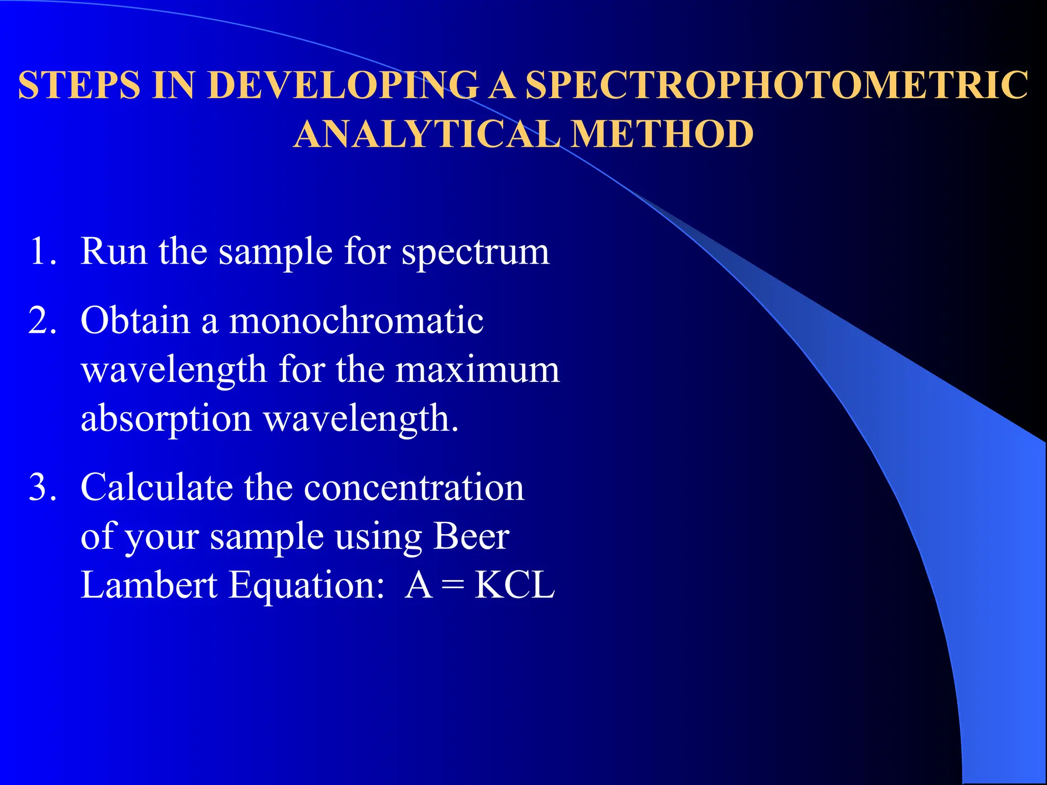 STEPS IN DEVELOPING A SPECTROPHOTOMETRIC
ANALYTICAL METHOD
1. Run the sample for spectrum
2. Obtain a monochromatic
wavelength for the maximum
absorption wavelength.
3. Calculate the concentration
of your sample using Beer
Lambert Equation: A = KCL
 