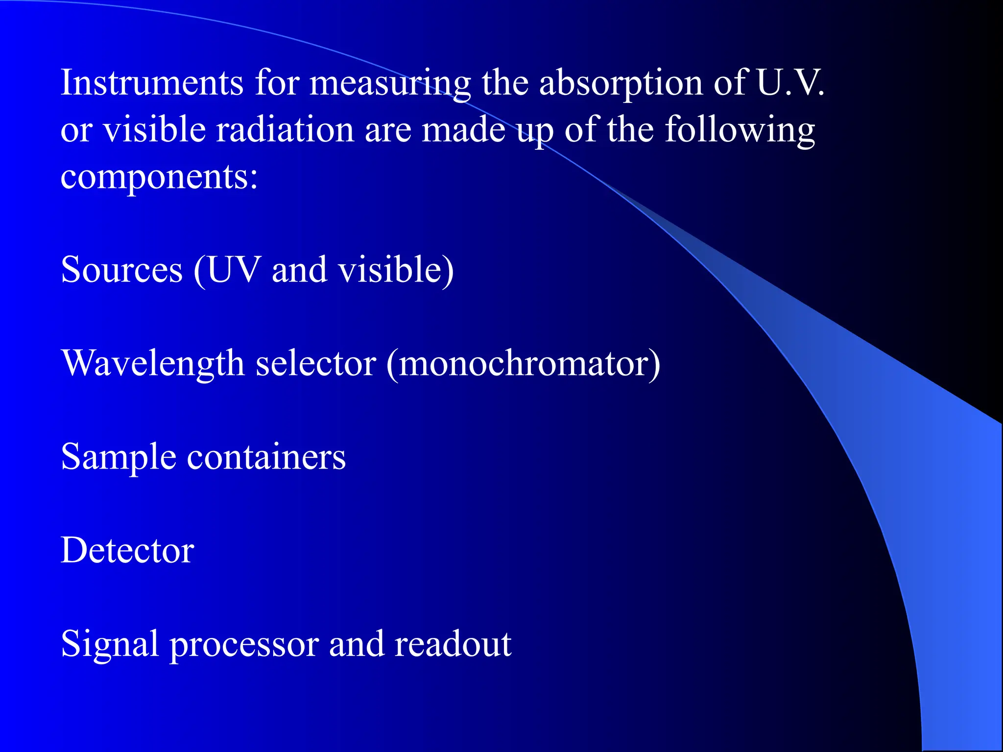 Instruments for measuring the absorption of U.V.
or visible radiation are made up of the following
components:
Sources (UV and visible)
Wavelength selector (monochromator)
Sample containers
Detector
Signal processor and readout
 