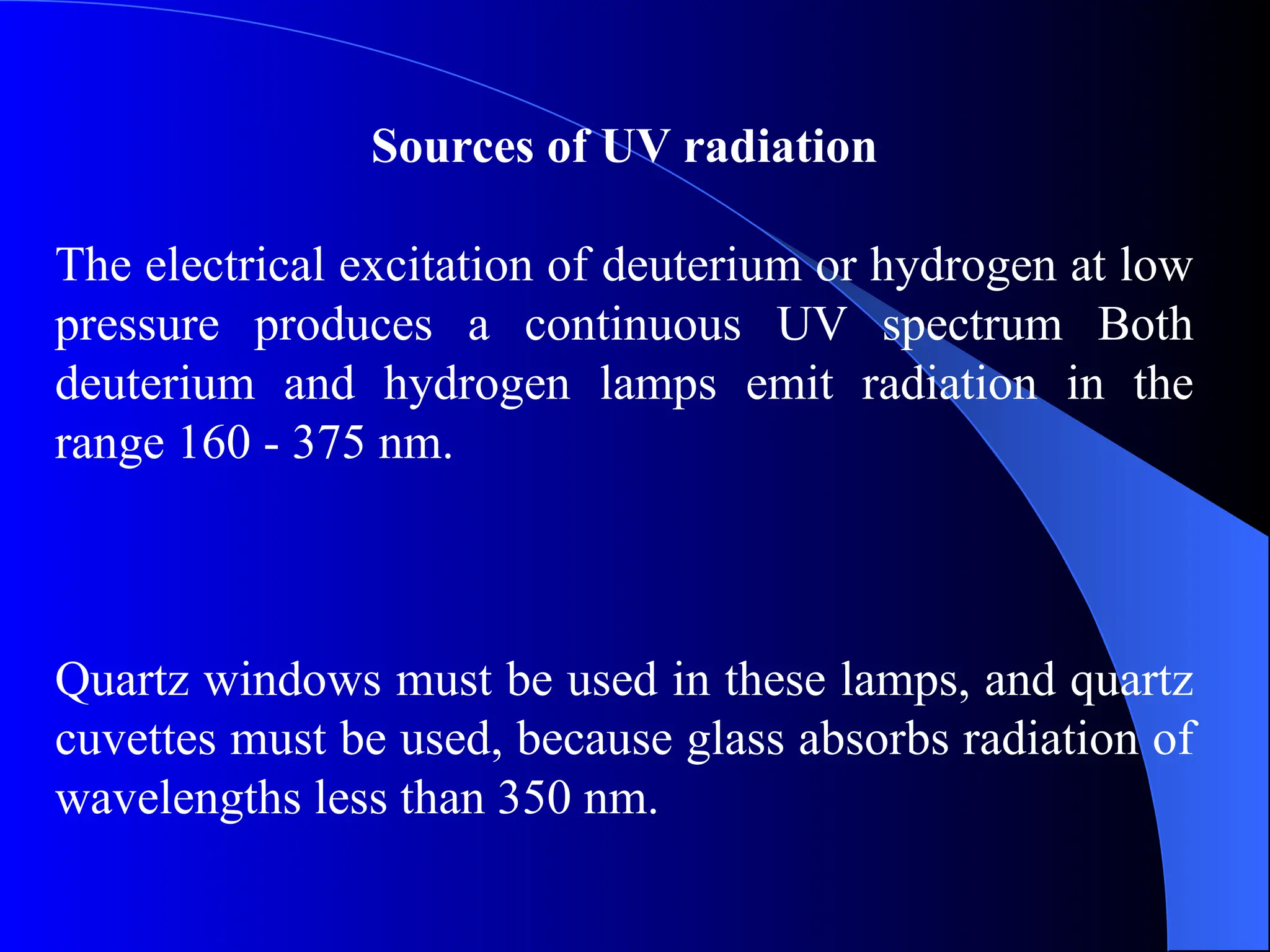 Sources of UV radiation
The electrical excitation of deuterium or hydrogen at low
pressure produces a continuous UV spectrum Both
deuterium and hydrogen lamps emit radiation in the
range 160 - 375 nm.
Quartz windows must be used in these lamps, and quartz
cuvettes must be used, because glass absorbs radiation of
wavelengths less than 350 nm.
 