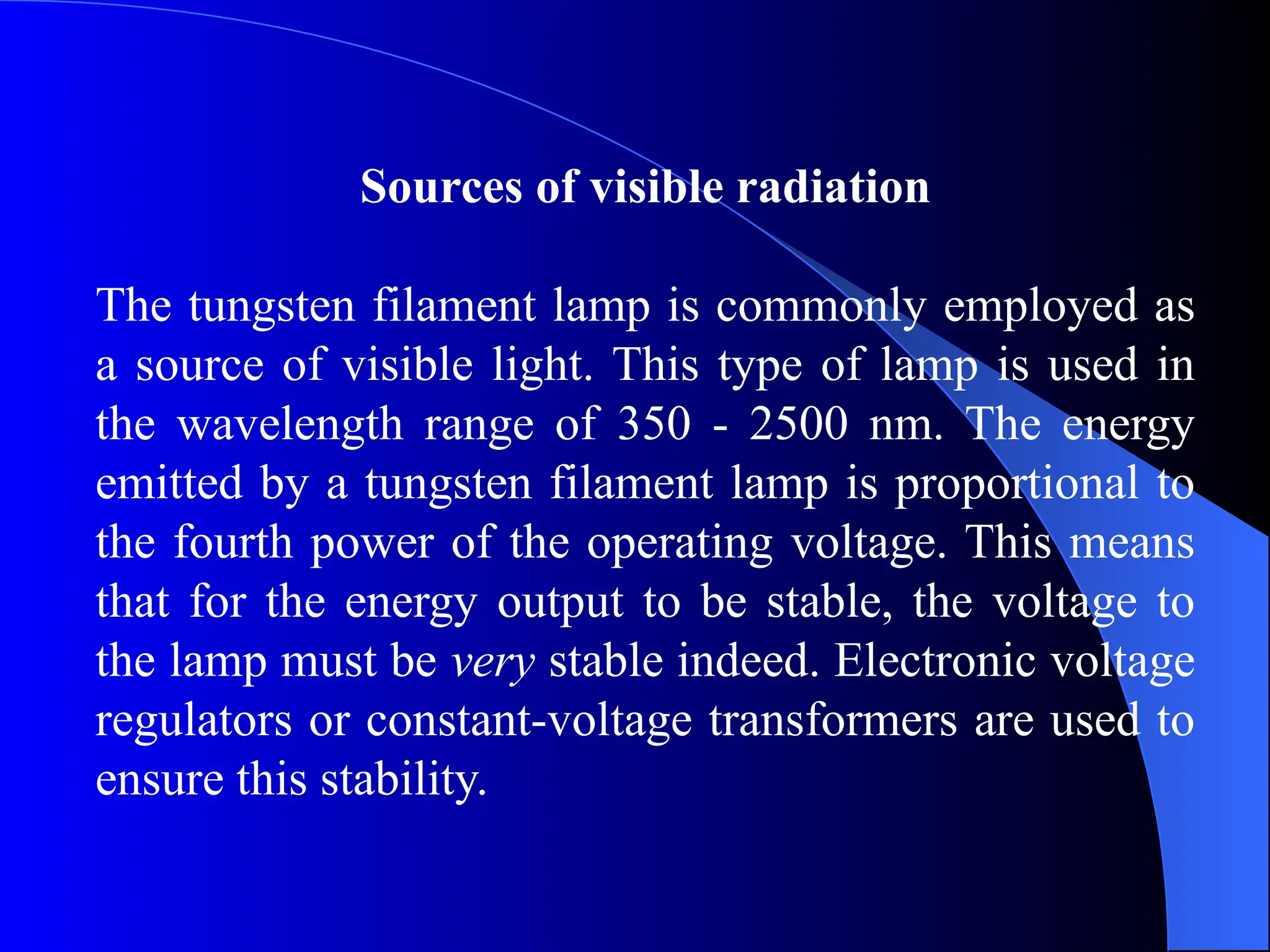 Sources of visible radiation
The tungsten filament lamp is commonly employed as
a source of visible light. This type of lamp is used in
the wavelength range of 350 - 2500 nm. The energy
emitted by a tungsten filament lamp is proportional to
the fourth power of the operating voltage. This means
that for the energy output to be stable, the voltage to
the lamp must be very stable indeed. Electronic voltage
regulators or constant-voltage transformers are used to
ensure this stability.
 