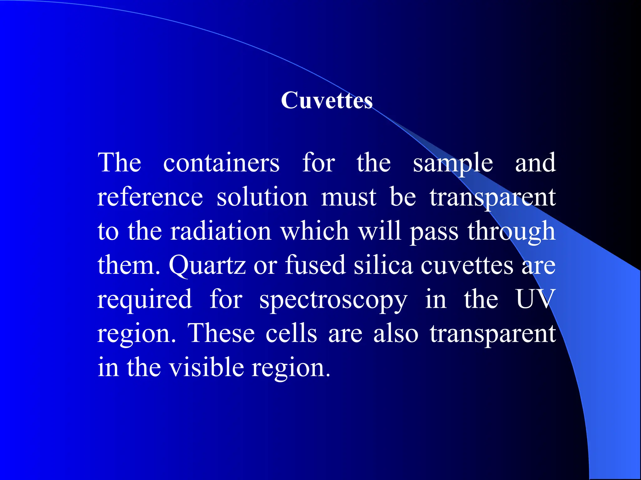 Cuvettes
The containers for the sample and
reference solution must be transparent
to the radiation which will pass through
them. Quartz or fused silica cuvettes are
required for spectroscopy in the UV
region. These cells are also transparent
in the visible region.
 