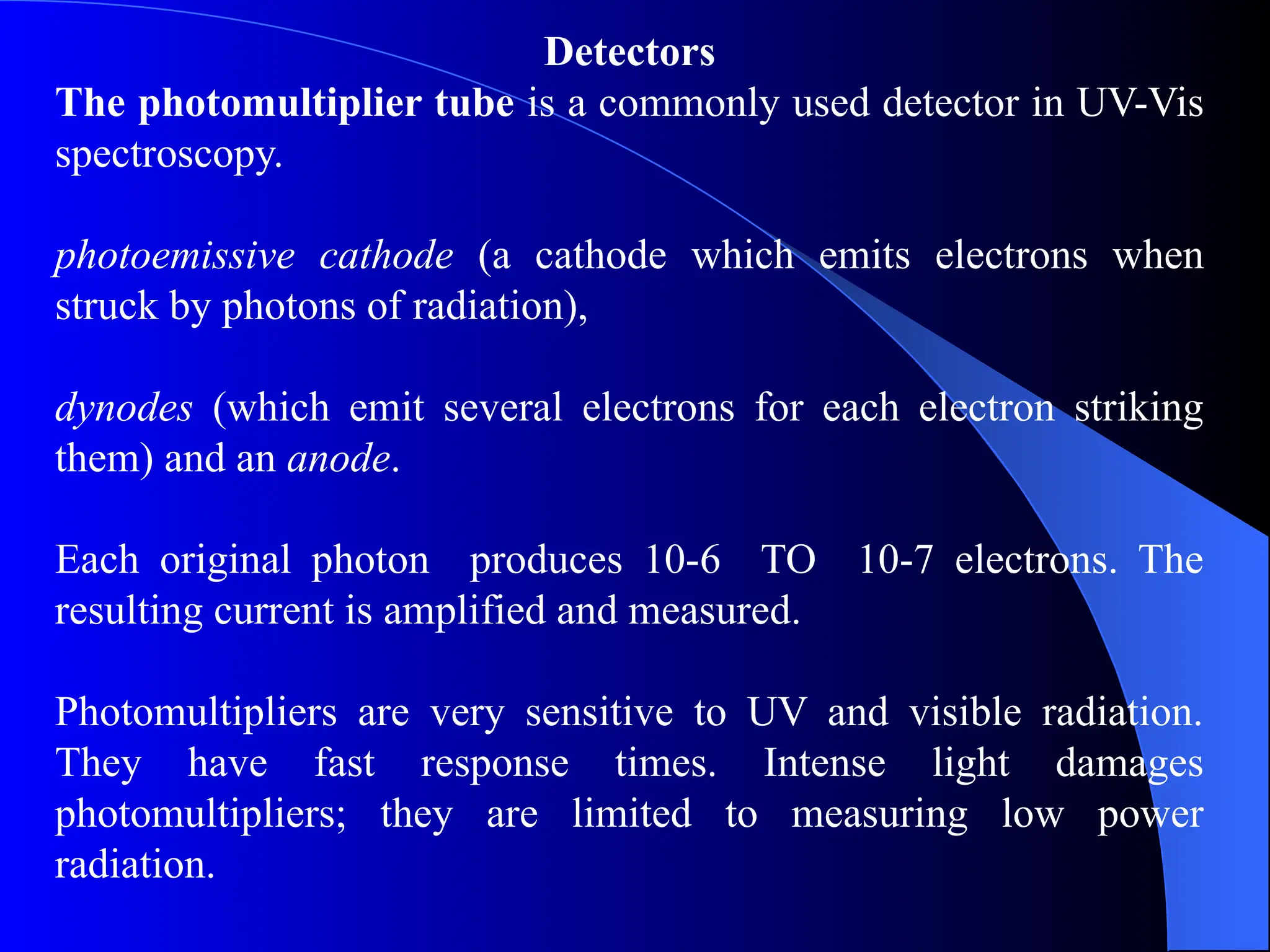 Detectors
The photomultiplier tube is a commonly used detector in UV-Vis
spectroscopy.
photoemissive cathode (a cathode which emits electrons when
struck by photons of radiation),
dynodes (which emit several electrons for each electron striking
them) and an anode.
Each original photon produces 10-6 TO 10-7 electrons. The
resulting current is amplified and measured.
Photomultipliers are very sensitive to UV and visible radiation.
They have fast response times. Intense light damages
photomultipliers; they are limited to measuring low power
radiation.
 