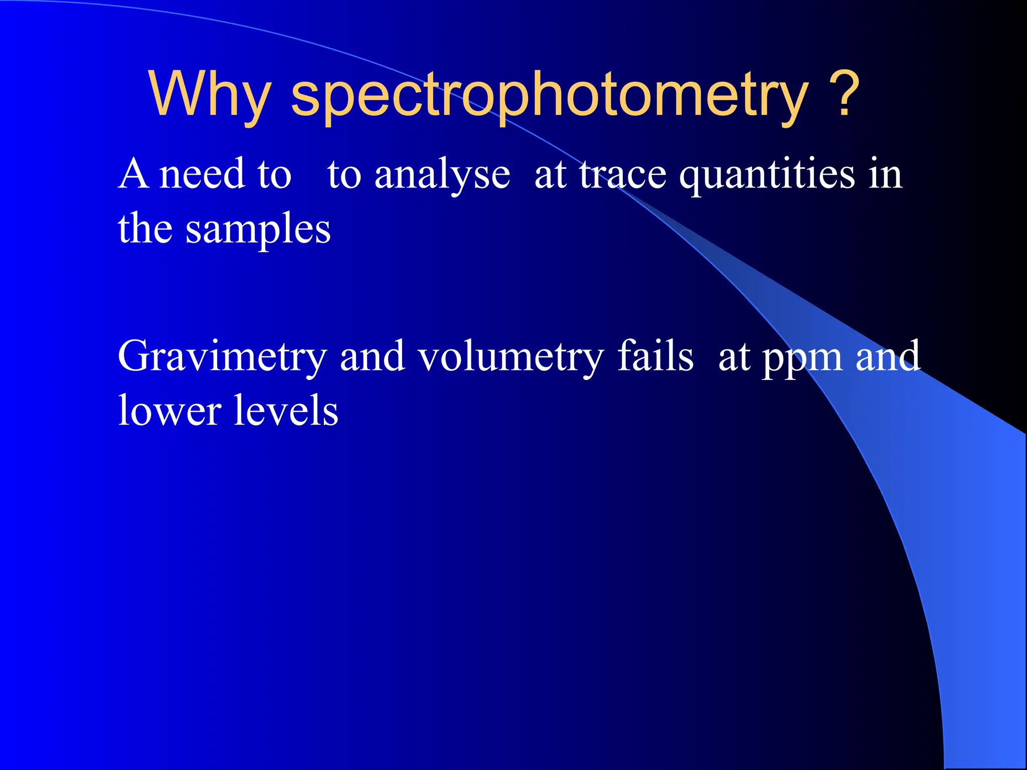 Why spectrophotometry ?
A need to to analyse at trace quantities in
the samples
Gravimetry and volumetry fails at ppm and
lower levels
 