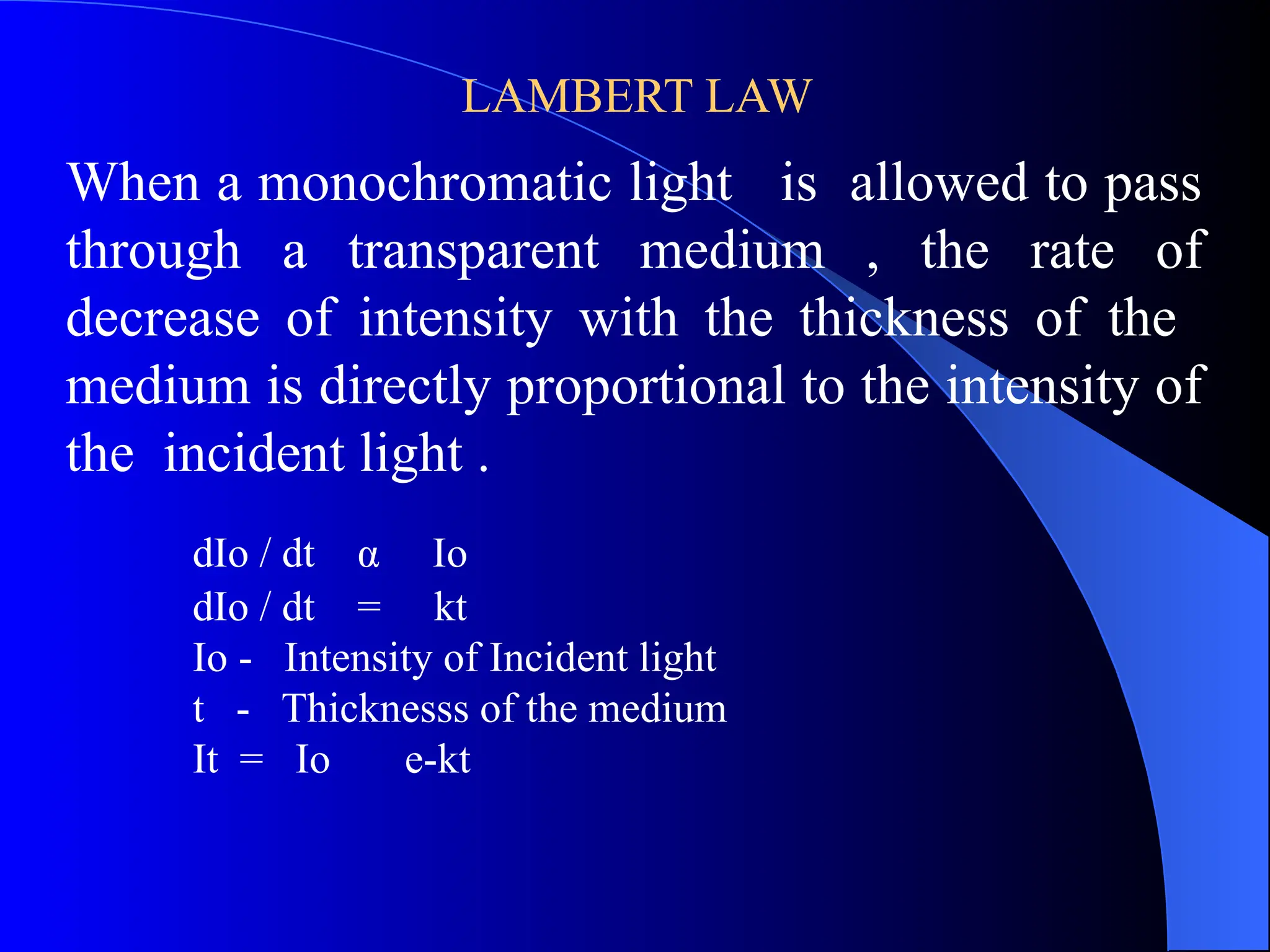 LAMBERT LAW
When a monochromatic light is allowed to pass
through a transparent medium , the rate of
decrease of intensity with the thickness of the
medium is directly proportional to the intensity of
the incident light .
dIo / dt α Io
dIo / dt = kt
Io - Intensity of Incident light
t - Thicknesss of the medium
It = Io e-kt
 