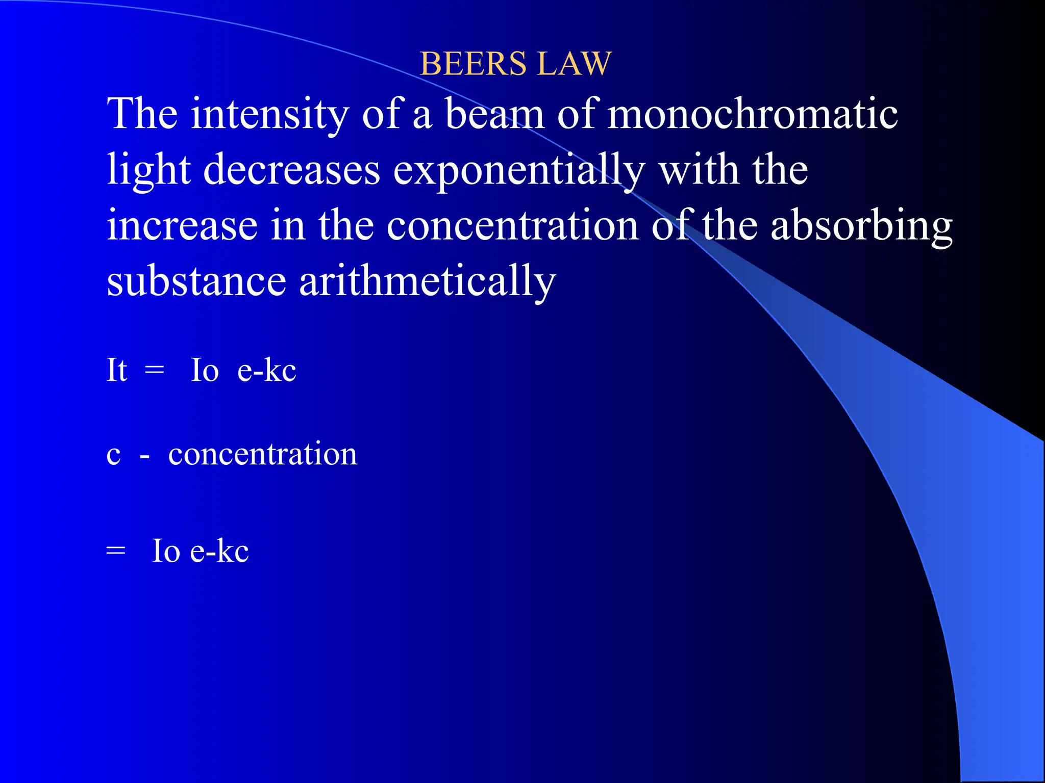 BEERS LAW
The intensity of a beam of monochromatic
light decreases exponentially with the
increase in the concentration of the absorbing
substance arithmetically
It = Io e-kc
c - concentration
= Io e-kc
 