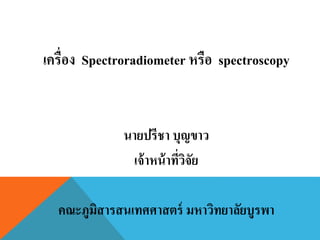เครื่อง Spectroradiometer หรือ spectroscopy
นายปรีชา บุญขาว
เจ้าหน้าที่วิจัย
คณะภูมิสารสนเทศศาสตร์ มหาวิทยาลัยบูรพา
 