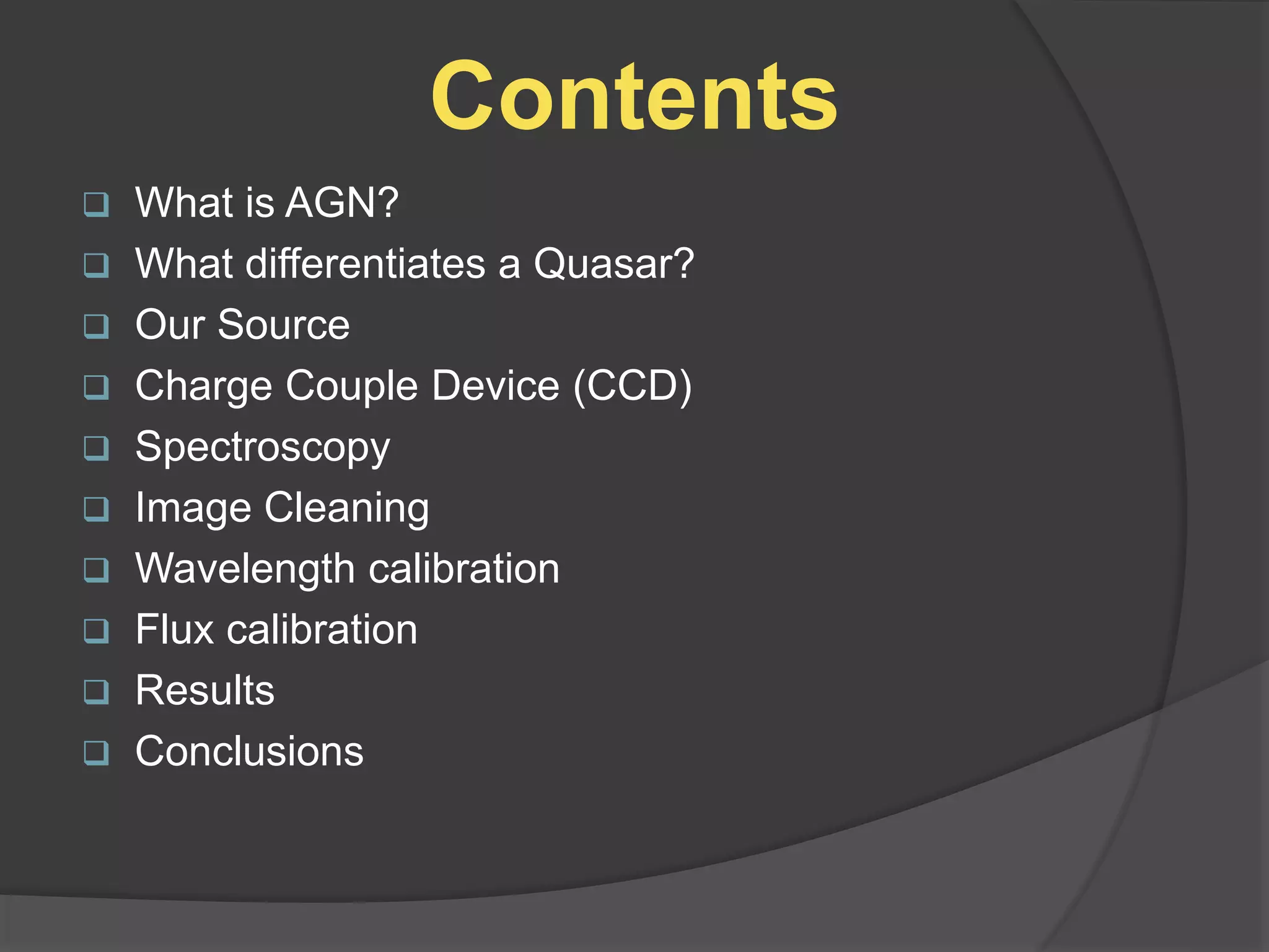 Contents
 What is AGN?
 What differentiates a Quasar?
 Our Source
 Charge Couple Device (CCD)
 Spectroscopy
 Image Cleaning
 Wavelength calibration
 Flux calibration
 Results
 Conclusions
 