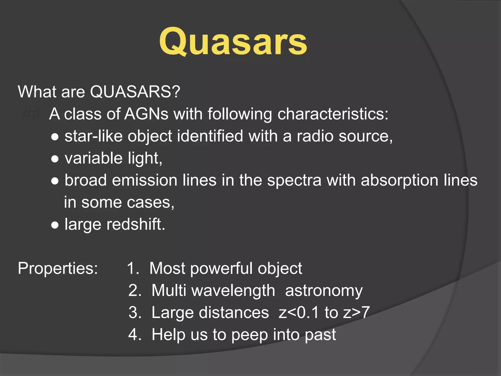 Quasars
What are QUASARS?
## A class of AGNs with following characteristics:
● star-like object identified with a radio source,
● variable light,
● broad emission lines in the spectra with absorption lines
in some cases,
● large redshift.
Properties: 1. Most powerful object
2. Multi wavelength astronomy
3. Large distances z<0.1 to z>7
4. Help us to peep into past
 