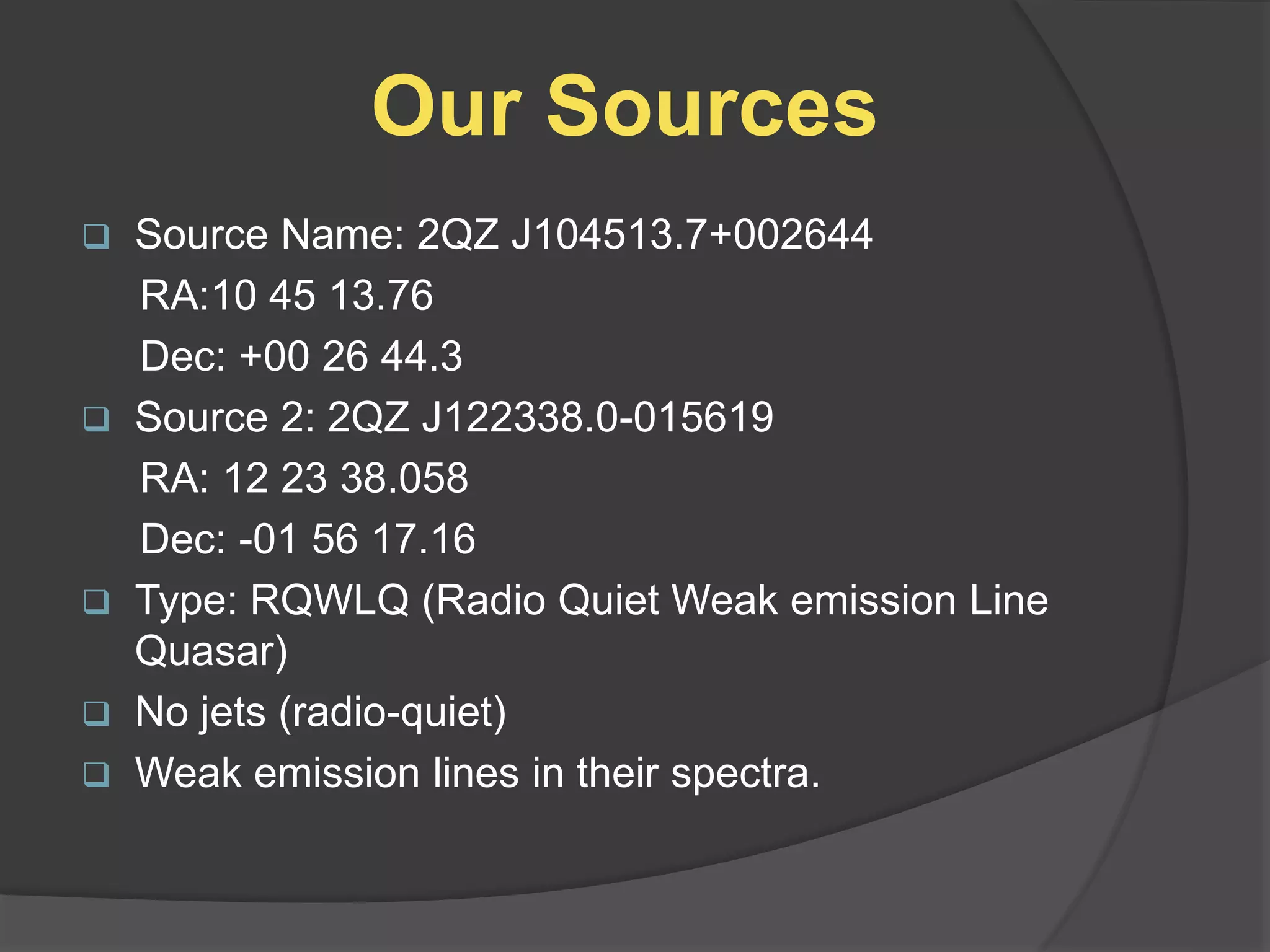 Our Sources
 Source Name: 2QZ J104513.7+002644
RA:10 45 13.76
Dec: +00 26 44.3
 Source 2: 2QZ J122338.0-015619
RA: 12 23 38.058
Dec: -01 56 17.16
 Type: RQWLQ (Radio Quiet Weak emission Line
Quasar)
 No jets (radio-quiet)
 Weak emission lines in their spectra.
 