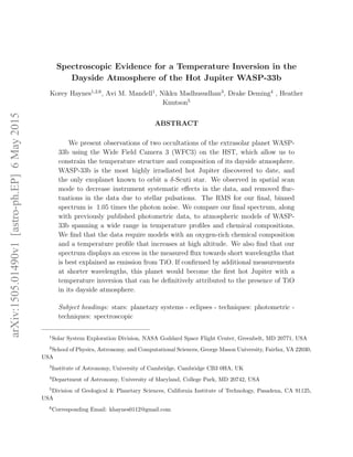 Spectroscopic Evidence for a Temperature Inversion in the
Dayside Atmosphere of the Hot Jupiter WASP-33b
Korey Haynes1,2,6
, Avi M. Mandell1
, Nikku Madhusudhan3
, Drake Deming4
, Heather
Knutson5
ABSTRACT
We present observations of two occultations of the extrasolar planet WASP-
33b using the Wide Field Camera 3 (WFC3) on the HST, which allow us to
constrain the temperature structure and composition of its dayside atmosphere.
WASP-33b is the most highly irradiated hot Jupiter discovered to date, and
the only exoplanet known to orbit a δ-Scuti star. We observed in spatial scan
mode to decrease instrument systematic eﬀects in the data, and removed ﬂuc-
tuations in the data due to stellar pulsations. The RMS for our ﬁnal, binned
spectrum is 1.05 times the photon noise. We compare our ﬁnal spectrum, along
with previously published photometric data, to atmospheric models of WASP-
33b spanning a wide range in temperature proﬁles and chemical compositions.
We ﬁnd that the data require models with an oxygen-rich chemical composition
and a temperature proﬁle that increases at high altitude. We also ﬁnd that our
spectrum displays an excess in the measured ﬂux towards short wavelengths that
is best explained as emission from TiO. If conﬁrmed by additional measurements
at shorter wavelengths, this planet would become the ﬁrst hot Jupiter with a
temperature inversion that can be deﬁnitively attributed to the presence of TiO
in its dayside atmosphere.
Subject headings: stars: planetary systems - eclipses - techniques: photometric -
techniques: spectroscopic
1
Solar System Exploration Division, NASA Goddard Space Flight Center, Greenbelt, MD 20771, USA
2
School of Physics, Astronomy, and Computational Sciences, George Mason University, Fairfax, VA 22030,
USA
3
Institute of Astronomy, University of Cambridge, Cambridge CB3 0HA, UK
4
Department of Astronomy, University of Maryland, College Park, MD 20742, USA
5
Division of Geological & Planetary Sciences, California Institute of Technology, Pasadena, CA 91125,
USA
6
Corresponding Email: khaynes0112@gmail.com
arXiv:1505.01490v1[astro-ph.EP]6May2015
 