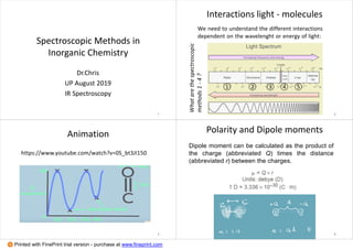 Spectroscopic Methods in
Inorganic Chemistry
Dr.Chris
UP August 2019
IR Spectroscopy
1
Interactions light - molecules
We need to understand the different interactions
dependent on the wavelenght or energy of light:
① ② ③ ④ ⑤
Whatarethespectroscopic
methods1-4?
2
Animation
https://www.youtube.com/watch?v=0S_bt3JI150
3
Polarity and Dipole moments
Dipole moment can be calculated as the product of
the charge (abbreviated Q) times the distance
(abbreviated r) between the charges.
4
Printed with FinePrint trial version - purchase at www.fineprint.com
 