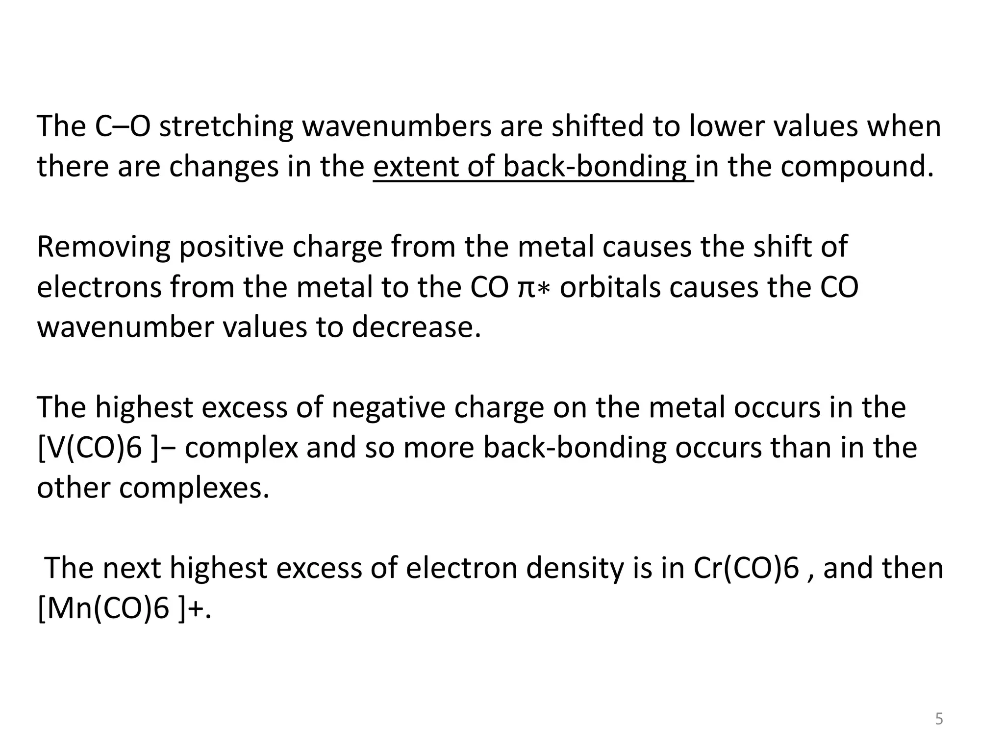The C–O stretching wavenumbers are shifted to lower values when
there are changes in the extent of back-bonding in the compound.
Removing positive charge from the metal causes the shift of
electrons from the metal to the CO π∗ orbitals causes the CO
wavenumber values to decrease.
The highest excess of negative charge on the metal occurs in the
*V(CO)6 +− complex and so more back-bonding occurs than in the
other complexes.
The next highest excess of electron density is in Cr(CO)6 , and then
[Mn(CO)6 ]+.
5
 