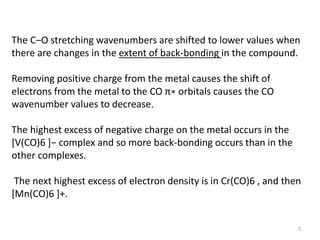 The C–O stretching wavenumbers are shifted to lower values when
there are changes in the extent of back-bonding in the compound.
Removing positive charge from the metal causes the shift of
electrons from the metal to the CO π∗ orbitals causes the CO
wavenumber values to decrease.
The highest excess of negative charge on the metal occurs in the
*V(CO)6 +− complex and so more back-bonding occurs than in the
other complexes.
The next highest excess of electron density is in Cr(CO)6 , and then
[Mn(CO)6 ]+.
5
 