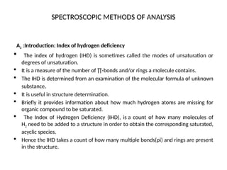 SPECTROSCOPIC METHODS OF ANALYSIS
A2 :Introduction: Index of hydrogen deficiency
 The index of hydrogen (IHD) is sometimes called the modes of unsaturation or
degrees of unsaturation.
 It is a measure of the number of ∏-bonds and/or rings a molecule contains.
 The IHD is determined from an examination of the molecular formula of unknown
substance.
 It is useful in structure determination.
 Briefly it provides information about how much hydrogen atoms are missing for
organic compound to be saturated.
 The Index of Hydrogen Deficiency (IHD), is a count of how many molecules of
H2 need to be added to a structure in order to obtain the corresponding saturated,
acyclic species.
 Hence the IHD takes a count of how many multiple bonds(pi) and rings are present
in the structure.
 
