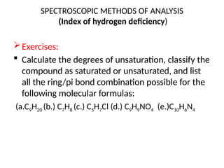 SPECTROSCOPIC METHODS OF ANALYSIS
(Index of hydrogen deficiency)
Exercises:
 Calculate the degrees of unsaturation, classify the
compound as saturated or unsaturated, and list
all the ring/pi bond combination possible for the
following molecular formulas:
(a.C9H20 (b.) C7H8 (c.) C5H7Cl (d.) C9H9NO4 (e.)C10H6N4
 