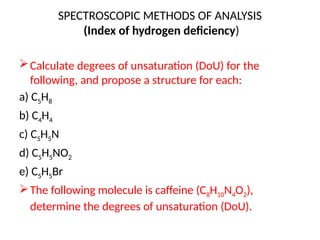 SPECTROSCOPIC METHODS OF ANALYSIS
(Index of hydrogen deficiency)
Calculate degrees of unsaturation (DoU) for the
following, and propose a structure for each:
a) C5H8
b) C4H4
c) C5H5N
d) C5H5NO2
e) C5H5Br
The following molecule is caffeine (C8H10N4O2),
determine the degrees of unsaturation (DoU).
 