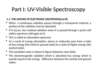 Part I: UV-Visible Spectroscopy
1.1. THE NATURE OF ELECTRONIC EXCITATIONS(cnt’d)
 When a continuous radiation passes through a transparent material, a
portion of the radiation may be absorbed.
 If it occurs, the residual radiation when it is passed through a prism will
yield a spectrum with gaps on it.
 This is called an absorption spectrum.
 As a result of energy absorption, atoms or molecules pass from a state
of low energy (the initial or ground state) to a state of higher energy (the
excited state).
 This excitation state is shown in figure below(on next slide).
 The electromagnetic radiation which is absorbed has energy which is
exactly equal to the energy difference between the excited and ground
states.
 
