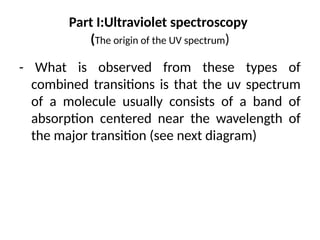 Part I:Ultraviolet spectroscopy
(The origin of the UV spectrum)
- What is observed from these types of
combined transitions is that the uv spectrum
of a molecule usually consists of a band of
absorption centered near the wavelength of
the major transition (see next diagram)
 