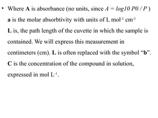 • Where A is absorbance (no units, since A = log10 P0 / P )
a is the molar absorbtivity with units of L mol-1
cm-1
L is, the path length of the cuvette in which the sample is
contained. We will express this measurement in
centimeters (cm). L is often replaced with the symbol “b”.
C is the concentration of the compound in solution,
expressed in mol L-1
.
 