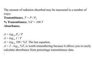 The amount of radiation absorbed may be measured in a number of
ways:
Transmittance, T = P / P0
% Transmittance, %T = 100 T
Absorbance,
A = log10 P0 / P
A = log10 1 / T
A = log10 100 / %T .The last equation,
A = 2 - log10 %T, is worth remembering because it allows you to easily
calculate absorbance from percentage transmittance data.
.
 