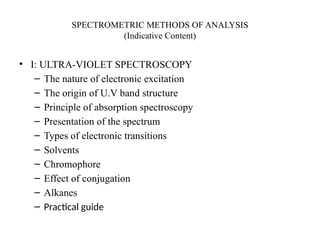 SPECTROMETRIC METHODS OF ANALYSIS
(Indicative Content)
• I: ULTRA-VIOLET SPECTROSCOPY
– The nature of electronic excitation
– The origin of U.V band structure
– Principle of absorption spectroscopy
– Presentation of the spectrum
– Types of electronic transitions
– Solvents
– Chromophore
– Effect of conjugation
– Alkanes
– Practical guide
 