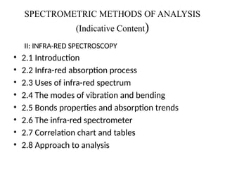 SPECTROMETRIC METHODS OF ANALYSIS
(Indicative Content)
II: INFRA-RED SPECTROSCOPY
• 2.1 Introduction
• 2.2 Infra-red absorption process
• 2.3 Uses of infra-red spectrum
• 2.4 The modes of vibration and bending
• 2.5 Bonds properties and absorption trends
• 2.6 The infra-red spectrometer
• 2.7 Correlation chart and tables
• 2.8 Approach to analysis
 