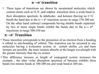 n→π*
transition
• These types of transitions are shown by unsaturated molecules which
contain atoms such as O ,N ,and sulphur .transition show a weak band in
their absorption spectrum. In aldehydes and ketones (having no C=C
bond) the band due to the n→ π* transition occurs in range 270-300 nm.
On the other hand carbonyl compounds having double bonds separated
by two or more single bonds exhibit the bands due to the n→ π*
transitions in range 300-350 nm
π→π*
Transition
• These transition corresponds to the promotion of an electron from a bonding
π orbital to anti-bonding π* orbital. This transition can be occurred in any
molecules having a π-electron system. in certain olefins ,cis and trans
isomers are possible .the trans isomers absorbs at the longer wavelength with
the greater intensity than the cis isomer.
• This difference increase as length of conjugated system increases for
example , the ultra violet absorption spectrum of benzene exhibits three
bands two intense bands at 180-200 nm and weak band at 260 nm.
 
