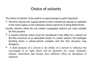 Choice of solvents
The choice of solvent to be used in uv spectroscopy is quite important.
 The first criterion for a good solvent is that t should not absorb uv radiation
in the same region as the substance whose spectrum is being determined.
Usually solvents which do not contain conjugated systems are most suitable
for this purpose.
 A second criterion which must be considered is the effect of a solvent on
the fine structure of an absorption band. In a polar solvent, the hydrogen
bonding forms a solute-solvent complex and the fine structure may
disappear.
 A third property of a solvent is the ability of a solvent to influence the
wavelength of uv light which will be absorbed. Ex: water, methanol,
ethanol, chloroform and hexane have different effect on absorption of
radiation.
 