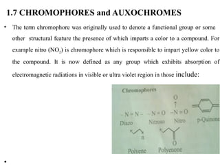 1.7 CHROMOPHORES and AUXOCHROMES
• The term chromophore was originally used to denote a functional group or some
other structural feature the presence of which imparts a color to a compound. For
example nitro (NO2) is chromophore which is responsible to impart yellow color to
the compound. It is now defined as any group which exhibits absorption of
electromagnetic radiations in visible or ultra violet region in those include:
•
 