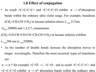 1.8 Effect of conjugation
• As result >C=C-C=C< and >C=C-C=O exhibit π → π*absorption
bands within the ordinary ultra violet range. For example, butadiene
(CH2=CH-CH=CH2) in hexane solution shows λ max 217nm
(εmax 20900) and 1,3,5,7, octatetraene
(CH2=CH-CH=CH-CH=CH-CH=CH2) in hexane solution exhibits
λ max296 nm (ε max52000) .
• As the number of double bonds increase the absorption moves to
longer wavelengths. Therefore the most occurred types of transitions
are:
n → π * for example >C=Ö: →˙ >C=O: and as result >C=C-C=C< and
>C=C-C=O exhibit π → π* absorption bands within the ordinary ultra
 