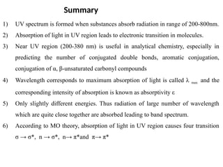 1) UV spectrum is formed when substances absorb radiation in range of 200-800nm.
2) Absorption of light in UV region leads to electronic transition in molecules.
3) Near UV region (200-380 nm) is useful in analytical chemistry, especially in
predicting the number of conjugated double bonds, aromatic conjugation,
conjugation of α, β-unsaturated carbonyl compounds
4) Wavelength corresponds to maximum absorption of light is called λ max and the
corresponding intensity of absorption is known as absorptivity ε
5) Only slightly different energies. Thus radiation of large number of wavelength
which are quite close together are absorbed leading to band spectrum.
6) According to MO theory, absorption of light in UV region causes four transition
σ → σ*, n → σ*, n→ π*and π→ π*
Summary
 