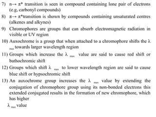 7) n→ π* transition is seen in compound containing lone pair of electrons
(e.g, carbonyl compounds)
8) π→ π*transition is shown by compounds containing unsaturated centres
(alkenes and alkynes)
9) Chromophores are groups that can absorb electromagnetic radiation in
visible or UV region
10) Auxochrome is a group that when attached to a chromophore shifts the λ
max towards larger wavelength region
11) Groups which increase the λ max value are said to cause red shift or
bathochromic shift
12) Groups which shift λ max to lower wavelength region are said to cause
blue shift or hypsochromic shift
13) An auxochrome group increases the λ max value by extending the
conjugation of chromophore group using its non-bonded electrons this
extended conjugated results in the formation of new chromophore, which
has higher
λ max value
 