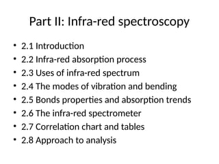 Part II: Infra-red spectroscopy
• 2.1 Introduction
• 2.2 Infra-red absorption process
• 2.3 Uses of infra-red spectrum
• 2.4 The modes of vibration and bending
• 2.5 Bonds properties and absorption trends
• 2.6 The infra-red spectrometer
• 2.7 Correlation chart and tables
• 2.8 Approach to analysis
 
