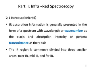 Part II: Infra –Red Spectroscopy
2.1 Introduction(cntd)
• IR absorption information is generally presented in the
form of a spectrum with wavelength or wavenumber as
the x-axis and absorption intensity or percent
transmittance as the y-axis
• The IR region is commonly divided into three smaller
areas: near IR, mid IR, and far IR.
66
 