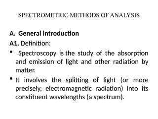 SPECTROMETRIC METHODS OF ANALYSIS
A. General introduction
A1. Definition:
 Spectroscopy is the study of the absorption
and emission of light and other radiation by
matter.
 It involves the splitting of light (or more
precisely, electromagnetic radiation) into its
constituent wavelengths (a spectrum).
 