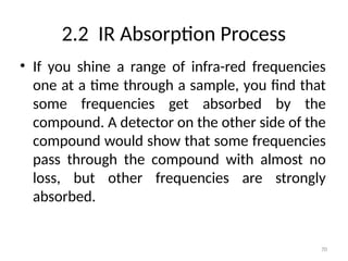 2.2 IR Absorption Process
• If you shine a range of infra-red frequencies
one at a time through a sample, you find that
some frequencies get absorbed by the
compound. A detector on the other side of the
compound would show that some frequencies
pass through the compound with almost no
loss, but other frequencies are strongly
absorbed.
70
 