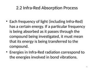 2.2 Infra-Red Absorption Process
• Each frequency of light (including Infra-Red)
has a certain energy. If a particular frequency
is being absorbed as it passes through the
compound being investigated, it must mean
that its energy is being transferred to the
compound.
• Energies in Infra-Red radiation correspond to
the energies involved in bond vibrations.
73
 