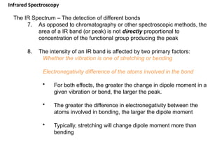 The IR Spectrum – The detection of different bonds
7. As opposed to chromatography or other spectroscopic methods, the
area of a IR band (or peak) is not directly proportional to
concentration of the functional group producing the peak
8. The intensity of an IR band is affected by two primary factors:
Whether the vibration is one of stretching or bending
Electronegativity difference of the atoms involved in the bond
• For both effects, the greater the change in dipole moment in a
given vibration or bend, the larger the peak.
• The greater the difference in electronegativity between the
atoms involved in bonding, the larger the dipole moment
• Typically, stretching will change dipole moment more than
bending
Infrared Spectroscopy
 