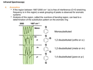 4. Aromatics
• If the region between 1667-2000 cm-1
(w) is free of interference (C=O stretching
frequency is in this region) a weak grouping of peaks is observed for aromatic
systems
• Analysis of this region, called the overtone of bending region, can lead to a
determination of the substitution pattern on the aromatic ring
Monosubstituted
1,2 disubstituted (ortho or o-)
1,2 disubstituted (meta or m-)
1,4 disubstituted (para or p-)
G
G
G
G
G
G
G
Infrared Spectroscopy
 