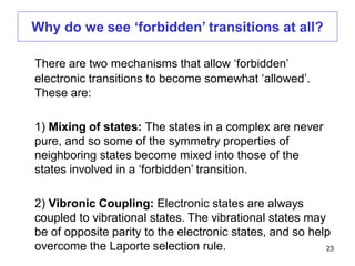 There are two mechanisms that allow ‘forbidden’
electronic transitions to become somewhat ‘allowed’.
These are:
1) Mixing of states: The states in a complex are never
pure, and so some of the symmetry properties of
neighboring states become mixed into those of the
states involved in a ‘forbidden’ transition.
2) Vibronic Coupling: Electronic states are always
coupled to vibrational states. The vibrational states may
be of opposite parity to the electronic states, and so help
overcome the Laporte selection rule.
Why do we see ‘forbidden’ transitions at all?
23
 
