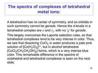 The spectra of complexes of tetrahedral
metal ions:
A tetrahedron has no center of symmetry, and so orbitals in
such symmetry cannot be gerade. Hence the d-levels in a
tetrahedral complex are e and t2, with no ‘g’ for gerade.
This largely overcomes the Laporte selection rules, so that
tetrahedral complexes tend to be very intense in color. Thus,
we see that dissolving CoCl2 in water produces a pale pink
solution of [Co(H2O)6]2+, but in alcohol tetrahedral
[CoCl2(CH3CH2OH)2] forms, which is a very intense blue
color. This remarkable difference in the spectra of
octahedral and tetrahedral complexes is seen on the next
slide:
29
 