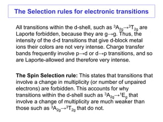 All transitions within the d-shell, such as 3A2g→3T2g are
Laporte forbidden, because they are g→g. Thus, the
intensity of the d-d transitions that give d-block metal
ions their colors are not very intense. Charge transfer
bands frequently involve p→d or d→p transitions, and so
are Laporte-allowed and therefore very intense.
The Spin Selection rule: This states that transitions that
involve a change in multiplicity (or number of unpaired
electrons) are forbidden. This accounts for why
transitions within the d-shell such as 3A2g→1Eg that
involve a change of multiplicity are much weaker than
those such as 3A2g→3T2g that do not.
The Selection rules for electronic transitions
 
