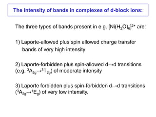 The three types of bands present in e.g. [Ni(H2O)6]2+ are:
1) Laporte-allowed plus spin allowed charge transfer
bands of very high intensity
2) Laporte-forbidden plus spin-allowed d→d transitions
(e.g. 3A2g→3T2g) of moderate intensity
3) Laporte forbidden plus spin-forbidden d→d transitions
(3A2g→1Eg) of very low intensity.
The Intensity of bands in complexes of d-block ions:
 