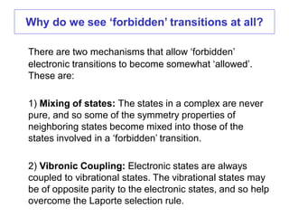 There are two mechanisms that allow ‘forbidden’
electronic transitions to become somewhat ‘allowed’.
These are:
1) Mixing of states: The states in a complex are never
pure, and so some of the symmetry properties of
neighboring states become mixed into those of the
states involved in a ‘forbidden’ transition.
2) Vibronic Coupling: Electronic states are always
coupled to vibrational states. The vibrational states may
be of opposite parity to the electronic states, and so help
overcome the Laporte selection rule.
Why do we see ‘forbidden’ transitions at all?
 