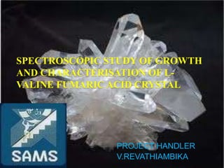 SPECTROSCOPIC STUDY OF GROWTH
AND CHARACTERISATION OF L-
VALINE FUMARIC ACID CRYSTAL




               PROJECT HANDLER
               V.REVATHIAMBIKA
 