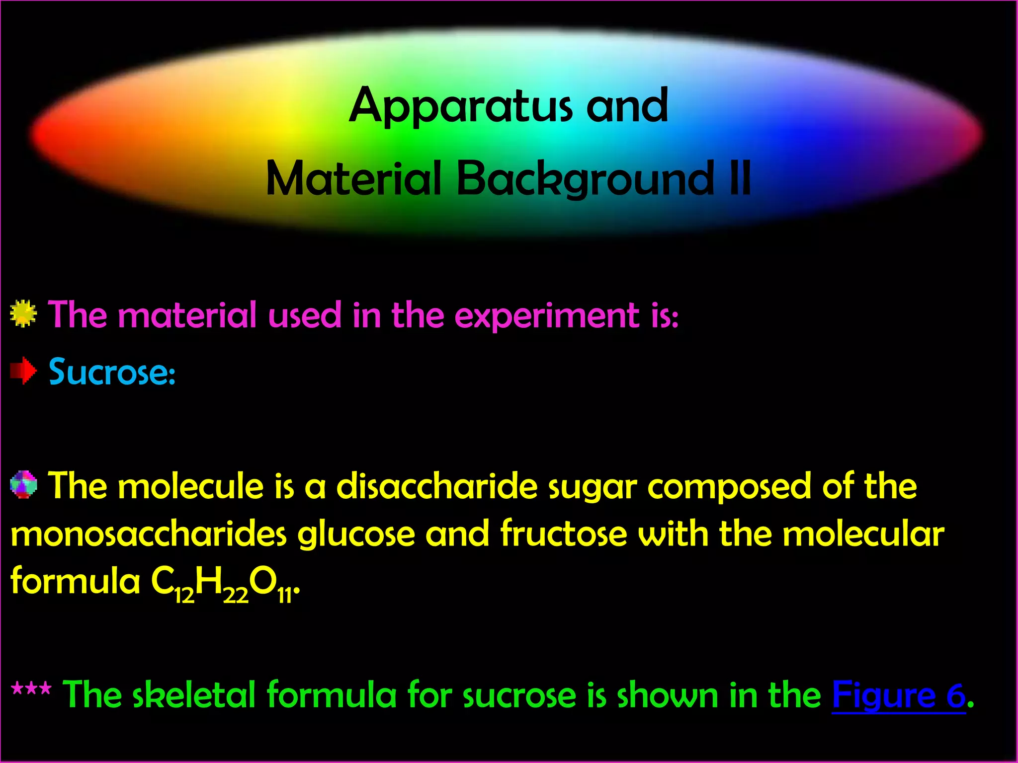Apparatus and
Material Background II
The material used in the experiment is:
Sucrose:
The molecule is a disaccharide sugar composed of the
monosaccharides glucose and fructose with the molecular
formula C12H22O11.
*** The skeletal formula for sucrose is shown in the Figure 6.

 