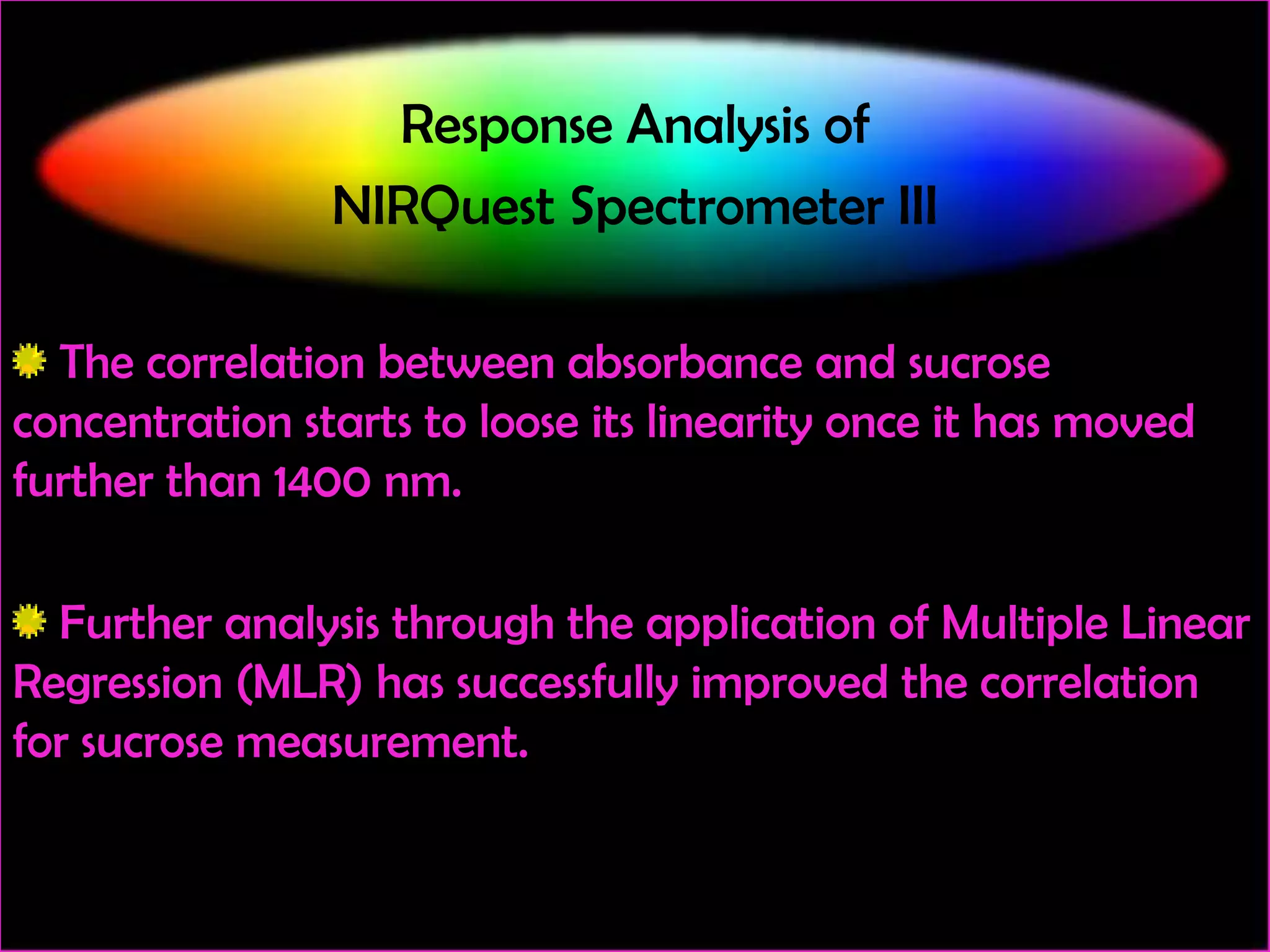 Response Analysis of
NIRQuest Spectrometer III
The correlation between absorbance and sucrose
concentration starts to loose its linearity once it has moved
further than 1400 nm.
Further analysis through the application of Multiple Linear
Regression (MLR) has successfully improved the correlation
for sucrose measurement.

 